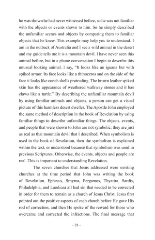~ 28 ~
he was shown he had never witnessed before, so he was not familiar
with the objects or events shown to him. So he simply described
the unfamiliar scenes and objects by comparing them to familiar
objects that he knew. This example may help you to understand. I
am in the outback of Australia and I see a wild animal in the desert
and my guide tells me it is a mountain devil. I have never seen this
animal before, but in a phone conversation I begin to describe this
unusual looking animal. I say, “It looks like an iguana but with
spiked armor. Its face looks like a rhinoceros and on the side of the
face it looks like conch shells protruding. The brown leather spiked
skin has the appearance of weathered walkway stones and it has
claws like a turtle.” By describing the unfamiliar mountain devil
by using familiar animals and objects, a person can get a visual
picture of this harmless desert dweller. The Apostle John employed
the same method of description in the book of Revelation by using
familiar things to describe unfamiliar things. The objects, events,
and people that were shown to John are not symbolic; they are just
as real as that mountain devil that I described. When symbolism is
used in the book of Revelation, then the symbolism is explained
within the text, or understood because that symbolism was used in
previous Scriptures. Otherwise, the events, objects and people are
real. This is important to understanding Revelation.
The seven churches that Jesus addressed were existing
churches at the time period that John was writing the book
of Revelation. Ephesus, Smyrna, Pergamos, Thyatira, Sardis,
Philadelphia, and Laodicea all had sin that needed to be corrected
in order for them to remain as a church of Jesus Christ. Jesus first
pointed out the positive aspects of each church before He gave His
rod of correction, and then He spoke of the reward for those who
overcame and corrected the infractions. The final message that
 