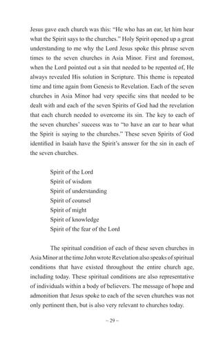 ~ 29 ~
Jesus gave each church was this: “He who has an ear, let him hear
what the Spirit says to the churches.” Holy Spirit opened up a great
understanding to me why the Lord Jesus spoke this phrase seven
times to the seven churches in Asia Minor. First and foremost,
when the Lord pointed out a sin that needed to be repented of, He
always revealed His solution in Scripture. This theme is repeated
time and time again from Genesis to Revelation. Each of the seven
churches in Asia Minor had very specific sins that needed to be
dealt with and each of the seven Spirits of God had the revelation
that each church needed to overcome its sin. The key to each of
the seven churches’ success was to “to have an ear to hear what
the Spirit is saying to the churches.” These seven Spirits of God
identified in Isaiah have the Spirit’s answer for the sin in each of
the seven churches.
Spirit of the Lord
Spirit of wisdom
Spirit of understanding
Spirit of counsel
Spirit of might
Spirit of knowledge
Spirit of the fear of the Lord
The spiritual condition of each of these seven churches in
Asia Minor at the time John wrote Revelation also speaks of spiritual
conditions that have existed throughout the entire church age,
including today. These spiritual conditions are also representative
of individuals within a body of believers. The message of hope and
admonition that Jesus spoke to each of the seven churches was not
only pertinent then, but is also very relevant to churches today.
 