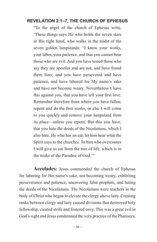 ~ 30 ~
REVELATION 2:1–7, THE CHURCH OF EPHESUS
“To the angel of the church of Ephesus write,
‘These things says He who holds the seven stars
in His right hand, who walks in the midst of the
seven golden lampstands: “I know your works,
your labor, your patience, and that you cannot bear
those who are evil. And you have tested those who
say they are apostles and are not, and have found
them liars; and you have persevered and have
patience, and have labored for My name’s sake
and have not become weary. Nevertheless I have
this against you, that you have left your first love.
Remember therefore from where you have fallen;
repent and do the first works, or else I will come
to you quickly and remove your lampstand from
its place—unless you repent. But this you have,
that you hate the deeds of the Nicolaitans, which I
also hate. He who has an ear, let him hear what the
Spirit says to the churches. To him who overcomes
I will give to eat from the tree of life, which is in
the midst of the Paradise of God.’”
Accolades: Jesus commended the church of Ephesus
for laboring for His name’s sake, not becoming weary, exhibiting
perseverance and patience, uncovering false prophets, and hating
the deeds of the Nicolaitans. The Nicolaitans were teachers in the
body of Christ who began to elevate the clergy above laity. Creating
ranks between clergy and laity caused divisions that destroyed holy
fellowship, created strife and fostered envy. This was a great evil in
God’s sight and Jesus condemned the very practice of the Pharisees.
 