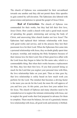 ~ 31 ~
The church of Ephesus was commended for their servanthood
towards one another and they did not permit these false apostles
to gain control by self-elevation. The Ephesians also labored with
perseverance and patience to spread the gospel of Jesus Christ.
Rod of Correction: The church of Ephesus was
commended for their works, but they had left their first love,
Jesus Christ. How could a church with such a good track record
of spreading the gospel, ministering and serving the body of
Christ, and uncovering false church leaders not love Jesus? The
Ephesians had replaced their intimate relationship with Jesus
with good works and service, and in the process they lost their
passionate love for their Lord. When the Ephesians first came into
a personal relationship with Jesus, they no doubt gladly spent time
in prayer, worship, and studying the Holy Scriptures because of
their intense love for their Lord. Out of their great love affair with
the Lord Jesus they began to labor for His name sake, which is a
commendable thing. But when their works became a replacement
for Him, they lost their first love. If you find yourself doing so
much for the Lord that you neglect your personal time with Him,
the love relationship fades on your part. Then as time goes by,
that love relationship is solely based on how much work you
perform for the Lord. The mindset that becomes a driving factor
is the more you can do for the Lord, the more He will approve of
you and love you. At this point, you have lost your ardent love
for Jesus. The church of Ephesus and many churches need to be
reminded never to neglect the intimate relationship with Jesus, nor
to neglect the good works that God prepared in advance for them
to complete. There must be balance, for out of a genuinely intense
love relationship with Jesus, all good work and ministry is birthed.
 