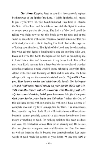 ~ 32 ~
Solution: Keeping Jesus as your first love can only happen
by the power of the Spirit of the Lord. It is His Spirit that will reveal
to you if your love for Jesus has diminished. Take time to listen to
the Spirit of the Lord and then take action. Ask the Spirit to restore
or renew your passion for Jesus. The Spirit of the Lord could be
telling you right now to put this book down for now and spend
some intimate time with Jesus. You may even be a minister that has
dedicated your entire life to feeding His flock, but at the expense
of losing your first love. The Spirit of the Lord may be whispering
into your ear that Jesus is longing for a one-on-one time with you.
Even as I write this book, the Spirit of the Lord is prompting me
to finish this section and then retreat to my Jesus Rock. It is called
my Jesus Rock because it is a large boulder in a secluded wooded
area that overlooks a pond where I spend reflective time with Him.
Alone with Jesus and focusing on Him and no one else, the Lord
whispered in my ear these most cherished words. “My child, I love
you. Your heart is tender and pliable in My hands. You belong to
Me and I will show Myself strong on your behalf. Walk with Me.
Talk with Me. Dance with Me. Celebrate with Me. Sing with Me.
My dear sweet Patricia, lavish your love upon Me, for I am your
God, your Savior, your Light and Salvation.” When the God of
this universe meets with me and talks with me, I have a sense of
complete awe and my love is magnified for Him. It is at moments
like these that my heart feels like it will shatter into a million pieces
because I cannot possibly contain His passionate love for me. Love
means everything to God, for nothing satisfies His heart as does
our love. He created us to love Him for all eternity and He desires
that we give our complete love and devotion to Him. He loves
us with an intensity that is beyond our comprehension. Let these
words of God reach the depths of your heart. “I love you with a
 