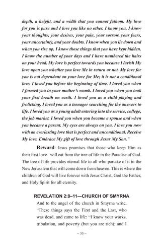 ~ 33 ~
depth, a height, and a width that you cannot fathom. My love
for you is pure and I love you like no other. I know you. I know
your thoughts, your desires, your pain, your sorrow, your fears,
your uncertainty, and your doubts. I know when you lie down and
when you rise up. I know those things that you have kept hidden.
I know the number of your days and I have numbered the hairs
on your head. My love is perfect towards you because I lavish My
love upon you whether you love Me in return or not. My love for
you is not dependant on your love for Me; it is not a conditional
love. I loved you before the beginning of time. I loved you when
I formed you in your mother’s womb. I loved you when you took
your first breath on earth. I loved you as a child playing and
frolicking. I loved you as a teenager searching for the answers to
life. I loved you as a young adult entering into the service, college,
the job market. I loved you when you became a spouse and when
you became a parent. My eyes are always on you. I love you now
with an everlasting love that is perfect and unconditional. Receive
My love. Embrace My gift of love through Jesus My Son.”
Reward: Jesus promises that those who keep Him as
their first love will eat from the tree of life in the Paradise of God.
The tree of life provides eternal life to all who partake of it in the
New Jerusalem that will come down from heaven. This is where the
children of God will live forever with Jesus Christ, God the Father,
and Holy Spirit for all eternity.
REVELATION 2:8–11—CHURCH OF SMYRNA
And to the angel of the church in Smyrna write,
“These things says the First and the Last, who
was dead, and came to life: “I know your works,
tribulation, and poverty (but you are rich); and I
 