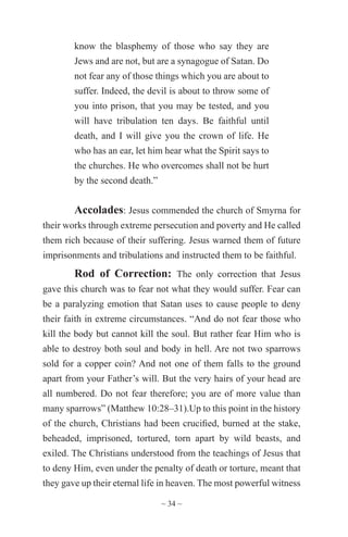 ~ 34 ~
know the blasphemy of those who say they are
Jews and are not, but are a synagogue of Satan. Do
not fear any of those things which you are about to
suffer. Indeed, the devil is about to throw some of
you into prison, that you may be tested, and you
will have tribulation ten days. Be faithful until
death, and I will give you the crown of life. He
who has an ear, let him hear what the Spirit says to
the churches. He who overcomes shall not be hurt
by the second death.”
Accolades: Jesus commended the church of Smyrna for
their works through extreme persecution and poverty and He called
them rich because of their suffering. Jesus warned them of future
imprisonments and tribulations and instructed them to be faithful.
Rod of Correction: The only correction that Jesus
gave this church was to fear not what they would suffer. Fear can
be a paralyzing emotion that Satan uses to cause people to deny
their faith in extreme circumstances. “And do not fear those who
kill the body but cannot kill the soul. But rather fear Him who is
able to destroy both soul and body in hell. Are not two sparrows
sold for a copper coin? And not one of them falls to the ground
apart from your Father’s will. But the very hairs of your head are
all numbered. Do not fear therefore; you are of more value than
many sparrows” (Matthew 10:28–31).Up to this point in the history
of the church, Christians had been crucified, burned at the stake,
beheaded, imprisoned, tortured, torn apart by wild beasts, and
exiled. The Christians understood from the teachings of Jesus that
to deny Him, even under the penalty of death or torture, meant that
they gave up their eternal life in heaven. The most powerful witness
 