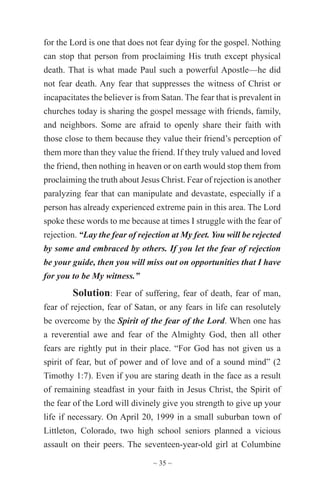 ~ 35 ~
for the Lord is one that does not fear dying for the gospel. Nothing
can stop that person from proclaiming His truth except physical
death. That is what made Paul such a powerful Apostle—he did
not fear death. Any fear that suppresses the witness of Christ or
incapacitates the believer is from Satan. The fear that is prevalent in
churches today is sharing the gospel message with friends, family,
and neighbors. Some are afraid to openly share their faith with
those close to them because they value their friend’s perception of
them more than they value the friend. If they truly valued and loved
the friend, then nothing in heaven or on earth would stop them from
proclaiming the truth about Jesus Christ. Fear of rejection is another
paralyzing fear that can manipulate and devastate, especially if a
person has already experienced extreme pain in this area. The Lord
spoke these words to me because at times I struggle with the fear of
rejection. “Lay the fear of rejection at My feet. You will be rejected
by some and embraced by others. If you let the fear of rejection
be your guide, then you will miss out on opportunities that I have
for you to be My witness.”
Solution: Fear of suffering, fear of death, fear of man,
fear of rejection, fear of Satan, or any fears in life can resolutely
be overcome by the Spirit of the fear of the Lord. When one has
a reverential awe and fear of the Almighty God, then all other
fears are rightly put in their place. “For God has not given us a
spirit of fear, but of power and of love and of a sound mind” (2
Timothy 1:7). Even if you are staring death in the face as a result
of remaining steadfast in your faith in Jesus Christ, the Spirit of
the fear of the Lord will divinely give you strength to give up your
life if necessary. On April 20, 1999 in a small suburban town of
Littleton, Colorado, two high school seniors planned a vicious
assault on their peers. The seventeen-year-old girl at Columbine
 