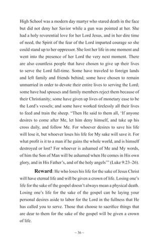 ~ 36 ~
High School was a modern day martyr who stared death in the face
but did not deny her Savior while a gun was pointed at her. She
had a holy reverential love for her Lord Jesus, and in her dire time
of need, the Spirit of the fear of the Lord imparted courage so she
could stand up to her oppressor. She lost her life in one moment and
went into the presence of her Lord the very next moment. There
are also countless people that have chosen to give up their lives
to serve the Lord full-time. Some have traveled to foreign lands
and left family and friends behind; some have chosen to remain
unmarried in order to devote their entire lives to serving the Lord;
some have had spouses and family members reject them because of
their Christianity; some have given up lives of monetary ease to be
the Lord’s vessels; and some have worked tirelessly all their lives
to feed and train the sheep. “Then He said to them all, ‘If anyone
desires to come after Me, let him deny himself, and take up his
cross daily, and follow Me. For whoever desires to save his life
will lose it, but whoever loses his life for My sake will save it. For
what profit is it to a man if he gains the whole world, and is himself
destroyed or lost? For whoever is ashamed of Me and My words,
of him the Son of Man will be ashamed when He comes in His own
glory, and in His Father’s, and of the holy angels’” (Luke 9:23–26).
Reward: He who loses his life for the sake of Jesus Christ
will have eternal life and will be given a crown of life. Losing one’s
life for the sake of the gospel doesn’t always mean a physical death.
Losing one’s life for the sake of the gospel can be laying your
personal desires aside to labor for the Lord in the fullness that He
has called you to serve. Those that choose to sacrifice things that
are dear to them for the sake of the gospel will be given a crown
of life.
 