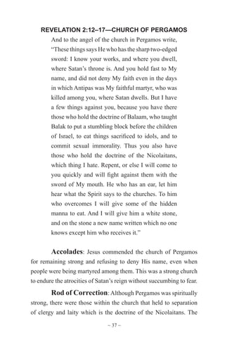 ~ 37 ~
REVELATION 2:12–17—CHURCH OF PERGAMOS
And to the angel of the church in Pergamos write,
“These things says He who has the sharp two-edged
sword: I know your works, and where you dwell,
where Satan’s throne is. And you hold fast to My
name, and did not deny My faith even in the days
in which Antipas was My faithful martyr, who was
killed among you, where Satan dwells. But I have
a few things against you, because you have there
those who hold the doctrine of Balaam, who taught
Balak to put a stumbling block before the children
of Israel, to eat things sacrificed to idols, and to
commit sexual immorality. Thus you also have
those who hold the doctrine of the Nicolaitans,
which thing I hate. Repent, or else I will come to
you quickly and will fight against them with the
sword of My mouth. He who has an ear, let him
hear what the Spirit says to the churches. To him
who overcomes I will give some of the hidden
manna to eat. And I will give him a white stone,
and on the stone a new name written which no one
knows except him who receives it.”
Accolades: Jesus commended the church of Pergamos
for remaining strong and refusing to deny His name, even when
people were being martyred among them. This was a strong church
to endure the atrocities of Satan’s reign without succumbing to fear.
Rod of Correction:Although Pergamos was spiritually
strong, there were those within the church that held to separation
of clergy and laity which is the doctrine of the Nicolaitans. The
 