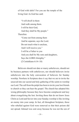 ~ 39 ~
of God with idols? For you are the temple of the
living God. As God has said:
“I will dwell in them
And walk among them.
I will be their God,
And they shall be My people.”
Therefore
“Come out from among them
And be separate, says the Lord.
Do not touch what is unclean,
And I will receive you.”
I will be a Father to you
And you shall be My sons and daughters,
Says the LORD Almighty.”
(2 Corinthians 6:14–18)
Believers should not date or marry unbelievers, should not
be business partners with unbelievers, nor should believers invite
unbelievers into the holy convocation of believers for Sunday
worship. Nowhere in Scripture does it say that we are to invite the
unsaved into our sacred and holy gathering of the saints to worship
our Lord. The call from the pulpit has been to invite your lost friends
to church so they can hear the gospel. The church has adopted this
wrong philosophy because they have become complacent and lazy
about evangelizing the lost. Inviting those that do not know Jesus
Christ as Lord and Savior into your Sunday worship is like inviting
an enemy into your camp. In fact, all throughout Scripture, those
who rebelled against God were removed so that their poison did
not spread. Ishmael was sent away because he was not the son of
 