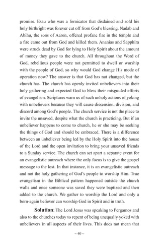 ~ 40 ~
promise. Esau who was a fornicator that disdained and sold his
holy birthright was forever cut off from God’s blessing. Nadab and
Abihu, the sons of Aaron, offered profane fire in the temple and
a fire came out from God and killed them. Ananias and Sapphira
were struck dead by God for lying to Holy Spirit about the amount
of money they gave to the church. All throughout the Word of
God, rebellious people were not permitted to dwell or worship
with the people of God, so why would God change His mode of
operation now? The answer is that God has not changed, but the
church has. The church has openly invited unbelievers into their
holy gathering and expected God to bless their misguided efforts
of evangelism. Scriptures warn us of such unholy actions of yoking
with unbelievers because they will cause dissension, division, and
discord among God’s people. The church service is not the place to
invite the unsaved, despite what the church is practicing. But if an
unbeliever happens to come to church, he or she may be seeking
the things of God and should be embraced. There is a difference
between an unbeliever being led by the Holy Spirit into the house
of the Lord and the open invitation to bring your unsaved friends
to a Sunday service. The church can set apart a separate event for
an evangelistic outreach where the only focus is to give the gospel
message to the lost. In that instance, it is an evangelistic outreach
and not the holy gathering of God’s people to worship Him. True
evangelism in the Biblical pattern happened outside the church
walls and once someone was saved they were baptized and then
added to the church. We gather to worship the Lord and only a
born-again believer can worship God in Spirit and in truth.
Solution: The Lord Jesus was speaking to Pergamos and
also to the churches today to repent of being unequally yoked with
unbelievers in all aspects of their lives. This does not mean that
 