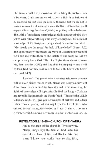 ~ 41 ~
Christians should live a monk-like life isolating themselves from
unbelievers. Christians are called to be His light in a dark world
by reaching the lost with the gospel. It means that we are not to
make a covenant with unbelievers and the Spirit of knowledge will
expose this wrong doctrine of joining or yoking with unbelievers.
The Spirit of knowledge communicates God’s answer to being only
yoked with believers through the study of Scriptures, but a lack of
knowledge of the Scriptures brings about destruction and death.
“My people are destroyed for lack of knowledge” (Hosea 4:6).
The Spirit of knowledge takes the Word of God from the pages of
the Bible and writes them on the tablets of our hearts so that we
can personally know God. “Then I will give them a heart to know
Me, that I am the LORD; and they shall be My people, and I will
be their God, for they shall return to Me with their whole heart”
(Jeremiah 24:7).
Reward: The person who overcomes this errant doctrine
will be given hidden manna to eat. Manna was supernaturally sent
down from heaven to feed the Israelites and in the same way, the
Spirit of knowledge will supernaturally feed the hungry Christian
and reveal hidden manna in the Word of God. “Thus says the LORD
to His anointed. I will give you the treasures of darkness and hidden
riches of secret places, that you may know that I the LORD, who
call you by your name, AM the God of Israel” (Isaiah 45:1,3). As a
reward, we will be given a new name to reflect our heritage in God.
REVELATION 2:18–29—CHURCH OF THYATIRA
And to the angel of the church in Thyatira write,
“These things says the Son of God, who has
eyes like a flame of fire, and His feet like fine
brass: ‘I know your works, love, service, faith,
 