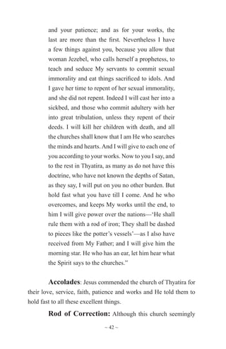 ~ 42 ~
and your patience; and as for your works, the
last are more than the first. Nevertheless I have
a few things against you, because you allow that
woman Jezebel, who calls herself a prophetess, to
teach and seduce My servants to commit sexual
immorality and eat things sacrificed to idols. And
I gave her time to repent of her sexual immorality,
and she did not repent. Indeed I will cast her into a
sickbed, and those who commit adultery with her
into great tribulation, unless they repent of their
deeds. I will kill her children with death, and all
the churches shall know that I am He who searches
the minds and hearts.And I will give to each one of
you according to your works. Now to you I say, and
to the rest in Thyatira, as many as do not have this
doctrine, who have not known the depths of Satan,
as they say, I will put on you no other burden. But
hold fast what you have till I come. And he who
overcomes, and keeps My works until the end, to
him I will give power over the nations—‘He shall
rule them with a rod of iron; They shall be dashed
to pieces like the potter’s vessels’—as I also have
received from My Father; and I will give him the
morning star. He who has an ear, let him hear what
the Spirit says to the churches.”
Accolades: Jesus commended the church of Thyatira for
their love, service, faith, patience and works and He told them to
hold fast to all these excellent things.
Rod of Correction: Although this church seemingly
 