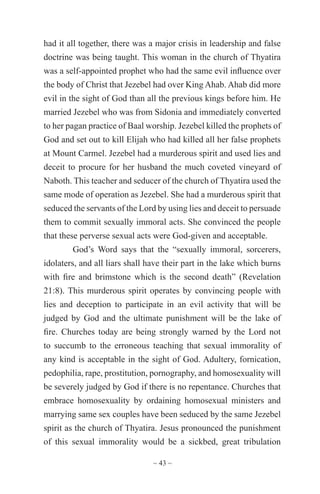 ~ 43 ~
had it all together, there was a major crisis in leadership and false
doctrine was being taught. This woman in the church of Thyatira
was a self-appointed prophet who had the same evil influence over
the body of Christ that Jezebel had over King Ahab. Ahab did more
evil in the sight of God than all the previous kings before him. He
married Jezebel who was from Sidonia and immediately converted
to her pagan practice of Baal worship. Jezebel killed the prophets of
God and set out to kill Elijah who had killed all her false prophets
at Mount Carmel. Jezebel had a murderous spirit and used lies and
deceit to procure for her husband the much coveted vineyard of
Naboth. This teacher and seducer of the church of Thyatira used the
same mode of operation as Jezebel. She had a murderous spirit that
seduced the servants of the Lord by using lies and deceit to persuade
them to commit sexually immoral acts. She convinced the people
that these perverse sexual acts were God-given and acceptable.
God’s Word says that the “sexually immoral, sorcerers,
idolaters, and all liars shall have their part in the lake which burns
with fire and brimstone which is the second death” (Revelation
21:8). This murderous spirit operates by convincing people with
lies and deception to participate in an evil activity that will be
judged by God and the ultimate punishment will be the lake of
fire. Churches today are being strongly warned by the Lord not
to succumb to the erroneous teaching that sexual immorality of
any kind is acceptable in the sight of God. Adultery, fornication,
pedophilia, rape, prostitution, pornography, and homosexuality will
be severely judged by God if there is no repentance. Churches that
embrace homosexuality by ordaining homosexual ministers and
marrying same sex couples have been seduced by the same Jezebel
spirit as the church of Thyatira. Jesus pronounced the punishment
of this sexual immorality would be a sickbed, great tribulation
 