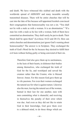 ~ 44 ~
and death. We have witnessed this sickbed and death with the
worldwide spread of AIDS/HIV and many incurable sexually
transmitted diseases. There will be entire churches that will be
cast into the lake of fire because self-appointed Jezebels convinced
their congregations that homosexuality was not a sin. “You shall
not lie with a male as with a woman. It is an abomination.” “If a
man lies with a male as he lies with a woman, both of them have
committed an abomination. They shall surely be put to death. Their
blood shall be upon them” (Leviticus 18:22 and 20:13). How can
entire churches and denominations just ignore God’s warning about
homosexuality? The answer is in Scripture. They exchanged the
truth of God’s Word for the lie because they desired to fulfill their
evil lusts without feeling guilty or being convicted of their sin.
Therefore God also gave them up to uncleanness,
in the lusts of their hearts, to dishonor their bodies
among themselves, who exchanged the truth of
God for the lie, and worshiped and served the
creature rather than the Creator, who is blessed
forever. Amen. For this reason God gave them up
to vile passions. For even their women exchanged
the natural use for what is against nature. Likewise
also the men, leaving the natural use of the woman,
burned in their lust for one another, men with
men committing what is shameful, and receiving
in themselves the penalty of their error which
was due. And even as they did not like to retain
God in their knowledge, God gave them over
to a debased mind, to do those things which are
 