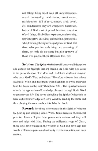 ~ 45 ~
not fitting; being filled with all unrighteousness,
sexual immorality, wickedness, covetousness,
maliciousness; full of envy, murder, strife, deceit,
evil-mindedness; they are whisperers, backbiters,
haters of God, violent, proud, boasters, inventors
of evil things, disobedient to parents, undiscerning,
untrustworthy, unloving, unforgiving, unmerciful;
who, knowing the righteous judgment of God, that
those who practice such things are deserving of
death, not only do the same but also approve of
those who practice them. (Romans 1:24–32)
Solution: The Spirit of wisdom will uncover all deception
and expose the Jezebels that are feeding the flock with lies. Jesus
is the personification of wisdom and He defines wisdom as anyone
who hears God’s Word and obeys. “Therefore whoever hears these
sayings of Mine, and does them, I will liken him to a wise man who
built his house on the rock” (Matthew 7:24). The Spirit of wisdom
unveils the application of knowledge obtained through God’s Word
to govern your life. The key to unlocking the Spirit of wisdom is to
have a direct knowledge of God’s Word by reading the Bible and
then obeying the commands set forth by the Lord.
Reward: For those who operate in the Spirit of wisdom
by hearing and obeying God’s Word, Jesus makes a phenomenal
promise. Jesus will give them power over nations and they will
rule and reign with Him. During the millennial reign of Christ,
those who have walked in the wisdom of God and have kept His
words will have a position of authority over towns, cities, and even
nations.
 