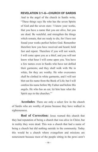 ~ 46 ~
REVELATION 3:1–6—CHURCH OF SARDIS
And to the angel of the church in Sardis write,
“These things says He who has the seven Spirits
of God and the seven stars: ‘I know your works,
that you have a name that you are alive, but you
are dead. Be watchful, and strengthen the things
which remain, that are ready to die, for I have not
found your works perfect before God. Remember
therefore how you have received and heard; hold
fast and repent. Therefore if you will not watch,
I will come upon you as a thief, and you will not
know what hour I will come upon you. You have
a few names even in Sardis who have not defiled
their garments; and they shall walk with Me in
white, for they are worthy. He who overcomes
shall be clothed in white garments, and I will not
blot out his name from the Book of Life; but I will
confess his name before My Father and before His
angels. He who has an ear, let him hear what the
Spirit says to the churches.”’
Accolades: There are only a select few in the church
of Sardis who are worthy of praise because they have walked in
righteousness.
Rod of Correction: Jesus warned this church that
they had reputation of being a church that was alive in Christ, but
in reality they were dead. This was a church that had a name of
being a church but did nothing outside in the community. Today
this would be a church where evangelism and missions are
nonexistent because most of the people sitting in the pews aren’t
 