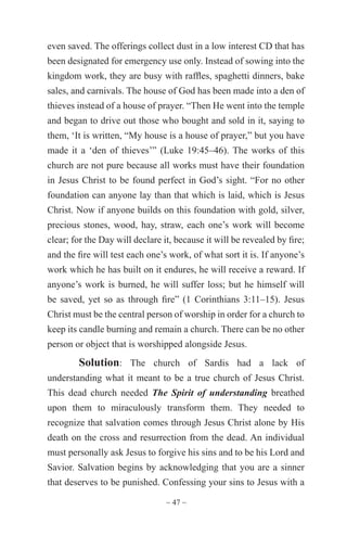~ 47 ~
even saved. The offerings collect dust in a low interest CD that has
been designated for emergency use only. Instead of sowing into the
kingdom work, they are busy with raffles, spaghetti dinners, bake
sales, and carnivals. The house of God has been made into a den of
thieves instead of a house of prayer. “Then He went into the temple
and began to drive out those who bought and sold in it, saying to
them, ‘It is written, “My house is a house of prayer,” but you have
made it a ‘den of thieves’” (Luke 19:45–46). The works of this
church are not pure because all works must have their foundation
in Jesus Christ to be found perfect in God’s sight. “For no other
foundation can anyone lay than that which is laid, which is Jesus
Christ. Now if anyone builds on this foundation with gold, silver,
precious stones, wood, hay, straw, each one’s work will become
clear; for the Day will declare it, because it will be revealed by fire;
and the fire will test each one’s work, of what sort it is. If anyone’s
work which he has built on it endures, he will receive a reward. If
anyone’s work is burned, he will suffer loss; but he himself will
be saved, yet so as through fire” (1 Corinthians 3:11–15). Jesus
Christ must be the central person of worship in order for a church to
keep its candle burning and remain a church. There can be no other
person or object that is worshipped alongside Jesus.
Solution: The church of Sardis had a lack of
understanding what it meant to be a true church of Jesus Christ.
This dead church needed The Spirit of understanding breathed
upon them to miraculously transform them. They needed to
recognize that salvation comes through Jesus Christ alone by His
death on the cross and resurrection from the dead. An individual
must personally ask Jesus to forgive his sins and to be his Lord and
Savior. Salvation begins by acknowledging that you are a sinner
that deserves to be punished. Confessing your sins to Jesus with a
 