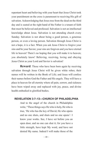 ~ 48 ~
repentant heart and believing with your heart that Jesus Christ took
your punishment on the cross is paramount to receiving His gift of
salvation.Acknowledging that Jesus rose from the dead on the third
day and is seated at the right hand of the Father is a tenant of faith
that must be believed and professed. Salvation is not an intellectual
knowledge about Jesus. Salvation is not attending church every
Sunday. Salvation is not about being a good person, a generous
person, or even a loving person. Salvation through Jesus Christ is
not a hope, it is a fact. When you ask Jesus Christ to forgive your
sins and be your Savior, your sins are forgiven and you have eternal
life in heaven! There’s no hoping that you will make it to heaven;
you absolutely know! Believing, receiving, loving and obeying
Jesus Christ as your Lord and Savior is salvation!
Reward: Those who have been born again by receiving
salvation through Jesus Christ will be given white robes; their
names will be written in the Book of Life; and Jesus will confess
their names before God the Father and His angels. They will have a
place in heaven for all eternity where all pain, sorrow, and sickness
have been wiped away and replaced with joy, peace, and divine
health embodied in glorified bodies.
REVELATION 3:7–13—CHURCH OF PHILADELPHIA
And to the angel of the church in Philadelphia
write, “These things says He who is holy, He who is
true, ‘He who has the key of David, He who opens
and no one shuts, and shuts and no one opens’: I
know your works. See, I have set before you an
open door, and no one can shut it; for you have a
little strength, have kept My word, and have not
denied My name. Indeed I will make those of the
 