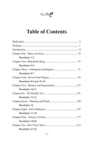 ~ 5 ~
Table of Contents
Dedication.......................................................................................3
Prologue..........................................................................................7
Introduction.....................................................................................9
Chapter One: Open your Ears......................................................15
	 Revelation 1-3
Chapter Two: Behold the King....................................................57
	 Revelation 4-5
Chapter Three: Tribulation and Rapture......................................71
	 Revelation 6-7
Chapter Four: Seven Final Plagues..............................................95
	 Revelation 8-9 and 15-16
Chapter Five: Mystery and Supernatural................................... 117
	 Revelation 10-11
Chapter Six: The Deadly Trio....................................................131
	 Revelation 12-13
Chapter Seven: Warning and Wrath...........................................149
	 Revelation 14
Chapter Eight: Fall of Babylon..................................................157
	 Revelation 17-18
Chapter Nine: Victory of Christ.................................................177
	 Revelation 19-20
Chapter Ten: New! New! New!.................................................213
	 Revelation 21-22
 