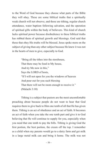 ~ 50 ~
to the Word of God because they choose what parts of the Bible
they will obey. These are some biblical truths that a spiritually
weak church will not observe, and those are tithing, regular church
attendance, water baptism following salvation, and the operation
of spiritual gifts within the body of believers. This kind of church
lacks spiritual power because disobedience to these biblical truths
has robbed them of spiritual growth and blessings. God said that
those that obey His truths will be blessed. Jesus spoke more on the
subject of giving than any other subject because He knew it was not
in the hearts of men to give, especially to God.
“Bring all the tithes into the storehouse,
That there may be food in My house,
And try Me now in this,”
Says the LORD of hosts,
“If I will not open for you the windows of heaven
And pour out for you such blessing
That there will not be room enough to receive it.”
(Malachi 3:10)
Tithing is a subject that pastors are the most uncomfortable
preaching about because people do not want to hear that God
requires them to give back to Him one tenth of all that He has given
them. Tithing is an act of obedience and an act of faith. It becomes
an act of faith when you take the one tenth part and give it to God
believing that He will continue to supply for you, especially when
you need that one tenth to pay the bills. Tithing is giving God the
first portion, the best portion, the cream off the top. I remember
as a child when my parents would go to a dairy farm and get milk
in a large metal milk can and bring it home. The milk was not
 