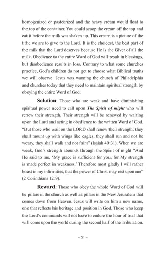 ~ 51 ~
homogenized or pasteurized and the heavy cream would float to
the top of the container. You could scoop the cream off the top and
eat it before the milk was shaken up. This cream is a picture of the
tithe we are to give to the Lord. It is the choicest, the best part of
the milk that the Lord deserves because He is the Giver of all the
milk. Obedience to the entire Word of God will result in blessings,
but disobedience results in loss. Contrary to what some churches
practice, God’s children do not get to choose what Biblical truths
we will observe. Jesus was warning the church of Philadelphia
and churches today that they need to maintain spiritual strength by
obeying the entire Word of God.
Solution: Those who are weak and have diminishing
spiritual power need to call upon The Spirit of might who will
renew their strength. Their strength will be renewed by waiting
upon the Lord and acting in obedience to the written Word of God.
“But those who wait on the LORD shall renew their strength; they
shall mount up with wings like eagles, they shall run and not be
weary, they shall walk and not faint” (Isaiah 40:31). When we are
weak, God’s strength abounds through the Spirit of might “And
He said to me, ‘My grace is sufficient for you, for My strength
is made perfect in weakness.’ Therefore most gladly I will rather
boast in my infirmities, that the power of Christ may rest upon me”
(2 Corinthians 12:9).
Reward: Those who obey the whole Word of God will
be pillars in the church as well as pillars in the New Jerusalem that
comes down from Heaven. Jesus will write on him a new name,
one that reflects his heritage and position in God. Those who keep
the Lord’s commands will not have to endure the hour of trial that
will come upon the world during the second half of the Tribulation.
 