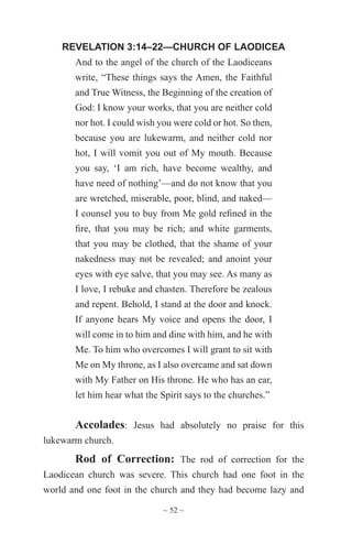 ~ 52 ~
REVELATION 3:14–22—CHURCH OF LAODICEA
And to the angel of the church of the Laodiceans
write, “These things says the Amen, the Faithful
and True Witness, the Beginning of the creation of
God: I know your works, that you are neither cold
nor hot. I could wish you were cold or hot. So then,
because you are lukewarm, and neither cold nor
hot, I will vomit you out of My mouth. Because
you say, ‘I am rich, have become wealthy, and
have need of nothing’—and do not know that you
are wretched, miserable, poor, blind, and naked—
I counsel you to buy from Me gold refined in the
fire, that you may be rich; and white garments,
that you may be clothed, that the shame of your
nakedness may not be revealed; and anoint your
eyes with eye salve, that you may see. As many as
I love, I rebuke and chasten. Therefore be zealous
and repent. Behold, I stand at the door and knock.
If anyone hears My voice and opens the door, I
will come in to him and dine with him, and he with
Me. To him who overcomes I will grant to sit with
Me on My throne, as I also overcame and sat down
with My Father on His throne. He who has an ear,
let him hear what the Spirit says to the churches.”
Accolades: Jesus had absolutely no praise for this
lukewarm church.
Rod of Correction: The rod of correction for the
Laodicean church was severe. This church had one foot in the
world and one foot in the church and they had become lazy and
 