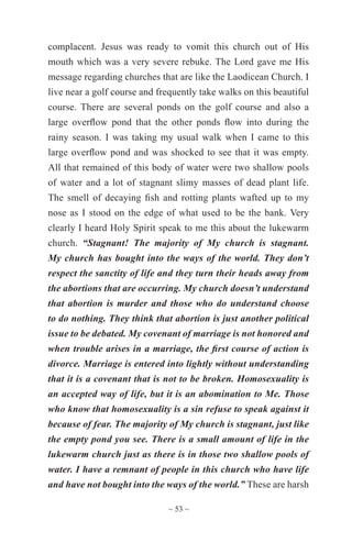 ~ 53 ~
complacent. Jesus was ready to vomit this church out of His
mouth which was a very severe rebuke. The Lord gave me His
message regarding churches that are like the Laodicean Church. I
live near a golf course and frequently take walks on this beautiful
course. There are several ponds on the golf course and also a
large overflow pond that the other ponds flow into during the
rainy season. I was taking my usual walk when I came to this
large overflow pond and was shocked to see that it was empty.
All that remained of this body of water were two shallow pools
of water and a lot of stagnant slimy masses of dead plant life.
The smell of decaying fish and rotting plants wafted up to my
nose as I stood on the edge of what used to be the bank. Very
clearly I heard Holy Spirit speak to me this about the lukewarm
church. “Stagnant! The majority of My church is stagnant.
My church has bought into the ways of the world. They don’t
respect the sanctity of life and they turn their heads away from
the abortions that are occurring. My church doesn’t understand
that abortion is murder and those who do understand choose
to do nothing. They think that abortion is just another political
issue to be debated. My covenant of marriage is not honored and
when trouble arises in a marriage, the first course of action is
divorce. Marriage is entered into lightly without understanding
that it is a covenant that is not to be broken. Homosexuality is
an accepted way of life, but it is an abomination to Me. Those
who know that homosexuality is a sin refuse to speak against it
because of fear. The majority of My church is stagnant, just like
the empty pond you see. There is a small amount of life in the
lukewarm church just as there is in those two shallow pools of
water. I have a remnant of people in this church who have life
and have not bought into the ways of the world.” These are harsh
 