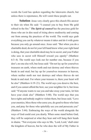 ~ 54 ~
words the Lord has spoken regarding the lukewarm church, but
unless there is repentance, He will vomit these people out.
Solution: Jesus very clearly gave this church His answer
to their sin when He said: “I counsel you to buy from Me gold
refined in the fire.” The Spirit of counsel has the precious gold for
those who are in dire need of rising above mediocrity and coming
out from among the practices of the world. The world says grab
everything you can by whatever means it takes and do it with gusto
because you only go around once. Jesus said: “But when you do a
charitable deed, do not let your left hand know what your right hand
is doing, that your charitable deed may be in secret; and your Father
who sees in secret will Himself reward you openly” (Matthew
6:3–4). The world says look out for number one, because if you
don’t, no one else will, but Jesus said: “Do not lay up for yourselves
treasures on earth, where moth and rust destroy and where thieves
break in and steal; but lay up for yourselves treasures in heaven,
where neither moth nor rust destroys and where thieves do not
break in and steal. For where your treasure is, there your heart will
be also” (Matthew 6:19–21). The world says you deserve the best,
and if you cannot afford the best, sue your neighbor for it, but Jesus
said: “If anyone wants to sue you and take away your tunic, let him
have your cloak also” (Matthew 5:40). The world says that you
have rights and nobody ought to violate them, but Jesus said, “Love
your enemies, bless those who curse you, do good to those who hate
you, and pray for those who spitefully use you and persecute you”
(Matthew 5:44). Embracing the ways of the world alongside the
ways of God could cost you dearly. When some stand before God,
they will be surprised at what they hear and will hang their heads
in shame. “Not everyone who says to Me, ‘Lord, Lord,’ shall enter
the kingdom of heaven, but he who does the will of My Father in
 