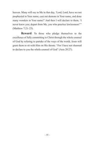 ~ 55 ~
heaven. Many will say to Me in that day, ‘Lord, Lord, have we not
prophesied in Your name, cast out demons in Your name, and done
many wonders in Your name?’ And then I will declare to them, ‘I
never knew you; depart from Me, you who practice lawlessness!’”
(Matthew 7:21–23).
Reward: To those who pledge themselves to the
excellence of fully committing to Christ through the whole counsel
of God by refusing to partake of the ways of the world, Jesus will
grant them to sit with Him on His throne. “For I have not shunned
to declare to you the whole counsel of God” (Acts 20:27).
 