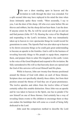 ~ 58 ~
John saw a door standing open in heaven and the
invitation to walk through the door was extended. For
a split second John may have replayed in his mind the time when
Jesus intimately spoke these words. “Most assuredly, I say to
you, I am the door of the sheep. All who ever came before Me are
thieves and robbers, but the sheep did not hear them. I am the door.
If anyone enters by Me, he will be saved and will go in and out
and find pasture (John 10:7–9). Hearing the voice of his Shepherd
and responding to the Lord’s invitation, John was immediately
taken up to heaven to view spectacular things he would record for
generations to come. The Apostle Paul was also taken up to heaven
to be shown awesome things so he could gain great understanding
to become an apostle to the Gentiles. God is still in the business of
revealing heavenly things to His people to equip them, empower
them, and prepare them to usher His kingdom to this earth. Listen
to the voice of the Good Shepherd and respond to His invitation. Be
fully surrendered to His will so that heavenly doors are opened and
the God of this universe will reveal Himself and His plans.
While in heaven, John saw twenty-four thrones positioned
around the throne of God with elders on each of these thrones.
Scripture does not specifically identify these elders, but from their
position around the throne of God they are of great prominence.
The twelve apostles and elders from the twelve tribes of Israel
certainly reflect this notable distinction. Since John was an apostle
and he was taken to heaven in the Spirit, one has to ponder if he
saw himself on one of those thrones. God certainly has a way of
revealing future events to His children to encourage them so they
can endure the hardships that will come as a result of being fully
dedicated to the Lord.
John used the comparison method to describe the Lord
 