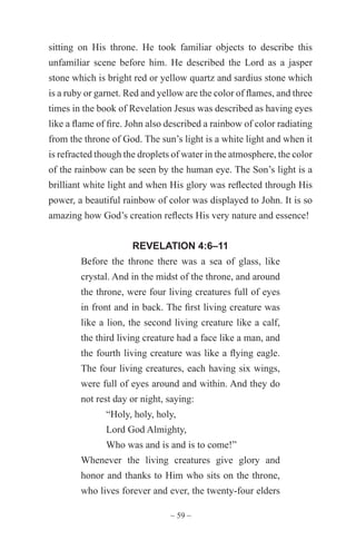 ~ 59 ~
sitting on His throne. He took familiar objects to describe this
unfamiliar scene before him. He described the Lord as a jasper
stone which is bright red or yellow quartz and sardius stone which
is a ruby or garnet. Red and yellow are the color of flames, and three
times in the book of Revelation Jesus was described as having eyes
like a flame of fire. John also described a rainbow of color radiating
from the throne of God. The sun’s light is a white light and when it
is refracted though the droplets of water in the atmosphere, the color
of the rainbow can be seen by the human eye. The Son’s light is a
brilliant white light and when His glory was reflected through His
power, a beautiful rainbow of color was displayed to John. It is so
amazing how God’s creation reflects His very nature and essence!
REVELATION 4:6–11
Before the throne there was a sea of glass, like
crystal. And in the midst of the throne, and around
the throne, were four living creatures full of eyes
in front and in back. The first living creature was
like a lion, the second living creature like a calf,
the third living creature had a face like a man, and
the fourth living creature was like a flying eagle.
The four living creatures, each having six wings,
were full of eyes around and within. And they do
not rest day or night, saying:
“Holy, holy, holy,
Lord God Almighty,
Who was and is and is to come!”
Whenever the living creatures give glory and
honor and thanks to Him who sits on the throne,
who lives forever and ever, the twenty-four elders
 