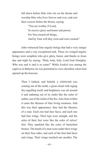 ~ 60 ~
fall down before Him who sits on the throne and
worship Him who lives forever and ever, and cast
their crowns before the throne, saying:
“You are worthy, O Lord,
To receive glory and honor and power;
For You created all things,
And by Your will they exist and were created.”
John witnessed four angelic beings that had a very unique
appearance and a very exceptional task. These six winged angelic
beings were seraphim who give glory, honor, and thanks to Jesus
day and night by saying: “Holy, holy, holy, Lord God Almighty,
Who was and is and is to come!” While Ezekiel was among the
captives in Babylon, he was permitted to view cherubim when God
opened up the heavens.
Then I looked, and behold, a whirlwind was
coming out of the north, a great cloud with raging
fire engulfing itself; and brightness was all around
it and radiating out of its midst like the color of
amber, out of the midst of the fire.Also from within
it came the likeness of four living creatures. And
this was their appearance: they had the likeness
of a man. Each one had four faces, and each one
had four wings. Their legs were straight, and the
soles of their feet were like the soles of calves’
feet. They sparkled like the color of burnished
bronze. The hands of a man were under their wings
on their four sides; and each of the four had faces
and wings. Their wings touched one another. The
 