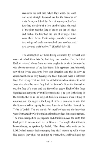 ~ 61 ~
creatures did not turn when they went, but each
one went straight forward. As for the likeness of
their faces, each had the face of a man; each of the
four had the face of a lion on the right side, each
of the four had the face of an ox on the left side,
and each of the four had the face of an eagle. Thus
were their faces. Their wings stretched upward;
two wings of each one touched one another, and
two covered their bodies.’” (Ezekiel 1:4–11)
The description of these living creatures by Ezekiel was
more detailed than John’s, but they are similar. The fact that
Ezekiel viewed them from various angles is evident because he
was able to see each of the four faces. It is apparent that John only
saw these living creatures from one direction and that is why he
described them as only having one face, but each with a different
face. The living creatures that Ezekiel described are similar to what
John described because they had the face of a lion, the face of an
ox, the face of a man, and the face of an eagle. Each of the faces
signified an authority over different realms. The lion is the king of
the beasts, the ox is the king of domestic animals, man is king of
creation, and the eagle is the king of birds. It can also be said that
the lion embodies royalty because Jesus is called the Lion of the
Tribe of Judah. The ox stands for sacrifice because the Israelites
were instructed by God to make animal sacrifices for sin atonement.
The man exemplifies intelligence and dominion over the earth that
God gave to Adam and Eve in Genesis. The eagle characterizes
heavenliness, as spoken by Isaiah, “But those who wait on the
LORD shall renew their strength; they shall mount up with wings
like eagles, they shall run and not be weary, they shall walk and not
 