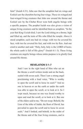 ~ 62 ~
faint” (Isaiah 4:31). John saw that the seraphim had six wings and
Ezekiel saw the cherubim having four wings. These six-winged and
four-winged living creatures that John saw around the throne and
Ezekiel saw by the Chebar River were both angelic beings with
a specific purpose. The prophet Isaiah was also given a vision of
unique living creatures and he identified them as seraphim. “In the
year that King Uzziah died, I saw the Lord sitting on a throne, high
and lifted up, and the train of His robe filled the temple. Above it
stood seraphim; each one had six wings: with two he covered his
face, with two he covered his feet, and with two he flew. And one
cried to another and said: “Holy, holy, holy is the LORD of hosts;
the whole earth is full of His glory!” (Isaiah 6:1–3). These living
creatures are angelic beings whose entire purpose is to glorify God
around His throne.
REVELATION 5:1–7
And I saw in the right hand of Him who sat on
the throne a scroll written inside and on the back,
sealed with seven seals. Then I saw a strong angel
proclaiming with a loud voice, “Who is worthy
to open the scroll and to loose its seals?” And no
one in heaven or on the earth or under the earth
was able to open the scroll, or to look at it. So I
wept much, because no one was found worthy to
open and read the scroll, or to look at it. But one
of the elders said to me, “Do not weep. Behold, the
Lion of the tribe of Judah, the Root of David, has
prevailed to open the scroll and to loose its seven
seals.” And I looked, and behold, in the midst of
the throne and of the four living creatures, and in
 