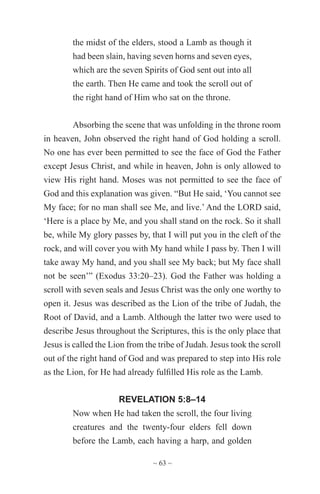 ~ 63 ~
the midst of the elders, stood a Lamb as though it
had been slain, having seven horns and seven eyes,
which are the seven Spirits of God sent out into all
the earth. Then He came and took the scroll out of
the right hand of Him who sat on the throne.
Absorbing the scene that was unfolding in the throne room
in heaven, John observed the right hand of God holding a scroll.
No one has ever been permitted to see the face of God the Father
except Jesus Christ, and while in heaven, John is only allowed to
view His right hand. Moses was not permitted to see the face of
God and this explanation was given. “But He said, ‘You cannot see
My face; for no man shall see Me, and live.’ And the LORD said,
‘Here is a place by Me, and you shall stand on the rock. So it shall
be, while My glory passes by, that I will put you in the cleft of the
rock, and will cover you with My hand while I pass by. Then I will
take away My hand, and you shall see My back; but My face shall
not be seen’” (Exodus 33:20–23). God the Father was holding a
scroll with seven seals and Jesus Christ was the only one worthy to
open it. Jesus was described as the Lion of the tribe of Judah, the
Root of David, and a Lamb. Although the latter two were used to
describe Jesus throughout the Scriptures, this is the only place that
Jesus is called the Lion from the tribe of Judah. Jesus took the scroll
out of the right hand of God and was prepared to step into His role
as the Lion, for He had already fulfilled His role as the Lamb.
REVELATION 5:8–14
Now when He had taken the scroll, the four living
creatures and the twenty-four elders fell down
before the Lamb, each having a harp, and golden
 