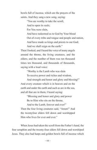 ~ 64 ~
bowls full of incense, which are the prayers of the
saints. And they sang a new song, saying:
“You are worthy to take the scroll,
And to open its seals;
For You were slain,
And have redeemed us to God by Your blood
Out of every tribe and tongue and people and nation,
And have made us kings and priests to our God;
And we shall reign on the earth.”
Then I looked, and I heard the voice of many angels
around the throne, the living creatures, and the
elders; and the number of them was ten thousand
times ten thousand, and thousands of thousands,
saying with a loud voice:
“Worthy is the Lamb who was slain
To receive power and riches and wisdom,
And strength and honor and glory and blessing!”
And every creature which is in heaven and on the
earth and under the earth and such as are in the sea,
and all that are in them, I heard saying:
“Blessing and honor and glory and power
Be to Him who sits on the throne,
And to the Lamb, forever and ever!”
Then the four living creatures said, “Amen!” And
the twentyfour elders fell down and worshipped
Him who lives for ever and ever.”
When Jesus had taken the scroll from the Father’s hand, the
four seraphim and the twenty-four elders fell down and worshiped
Jesus. They also had harps and golden bowls full of incense which
 