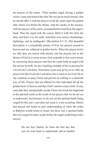 ~ 65 ~
are prayers of the saints. “Then another angel, having a golden
censer, came and stood at the altar. He was given much incense, that
he should offer it with the prayers of all the saints upon the golden
altar which was before the throne. And the smoke of the incense,
with the prayers of the saints, ascended before God from the angel’s
hand. Then the angel took the censer, filled it with fire from the
altar, and threw it to the earth. And there were noises, thunderings,
lightnings, and an earthquake” (Revelation 8:3–5). This beautiful
description is a remarkable picture of how our prayers ascend to
heaven and are collected in golden bowls. When the prayer bowls
are full, they are mixed with incense and the prayers rise to the
throne of God as a sweet aroma. God responds to that sweet aroma
by answering those prayers and then He sends forth an angel with
the answer to earth. An awe inspiring example of this is praying for
a loved one’s salvation. Sometimes years may go by as we offer up
prayers for this loved one’s salvation, but it seems to no avail. He or
she continues to deny Christ and persists in walking in a shameful
way of life. Prayers that are offered for that individual fill up the
golden bowl in heaven and then God’s answer comes forth. It may
seem that they unexpectedly accept Christ, but much has happened
in the spiritual realm as the result of our prayers that we do not see
or understand. Just because we do not see the spiritual battle being
waged for this one’s soul does not mean it is not occurring. Daniel
had prayed and fasted to gain understanding of when the exiles
in Babylon would return to Israel, but there was a spiritual battle
that was waged for three weeks before the angel could bring God’s
answer.
Do not fear, Daniel, for from the first day that
you set your heart to understand, and to humble
 