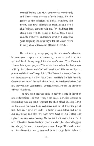 ~ 66 ~
yourself before your God, your words were heard;
and I have come because of your words. But the
prince of the kingdom of Persia withstood me
twenty-one days; and behold, Michael, one of the
chief princes, came to help me, for I had been left
alone there with the kings of Persia. Now I have
come to make you understand what will happen to
your people in the latter days, for the vision refers
to many days yet to come. (Daniel 10:12–14)
Do not ever give up praying for someone’s salvation,
because your prayers are accumulating in heaven and there is a
spiritual battle being waged for that one’s soul. Your Father in
Heaven hears your prayers! You never know when that last prayer
will tip the balance and God will send forth His answer by the
power and the fire of Holy Spirit. The Father is the only One who
can draw people to His Son Jesus Christ and Holy Spirit is the only
One who can reveal the truth about Jesus. Be persistent before God
and pray without ceasing until you get the answer for the salvation
of your loved one.
The new song that was sung in heaven is one of salvation
and redemption; one that every born-again Christian should be
resounding here on earth. Through the shed blood of Jesus Christ
on the cross, we have been redeemed and saved from the pit of
hell. Not only have we traded in Satan as our father and sin as
our motivator, but also we now have God as our Father and
righteousness as our covering. We are joint heirs with Jesus Christ
and He has transformed us from poor, wretched, hell-bound beggars
to rich, joyful heaven-bound priests and kings. This redemption
and transformation was guaranteed to us through Isaiah when he
 