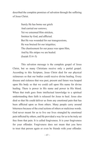 ~ 67 ~
described the complete promises of salvation through the suffering
of Jesus Christ.
Surely He has borne our griefs
And carried our sorrows;
Yet we esteemed Him stricken,
Smitten by God, and afflicted.
But He was wounded for our transgressions,
He was bruised for our iniquities;
The chastisement for our peace was upon Him,
And by His stripes we are healed.
(Isaiah 53:4–5)
This salvation message is the complete gospel of Jesus
Christ, but so many Christians receive only a partial gospel.
According to this Scripture, Jesus Christ died for our physical
sicknesses so that our bodies could receive divine healing. Every
disease and sickness that was past, present and future was heaped
upon His body so that we could call upon His name for divine
healing. There is power in His name and power in His blood.
When that truth goes from intellectual knowledge to a spiritual
understanding then faith is released for Jesus to heal. Jesus also
died so that He could deliver us from any emotional pain that has
been afflicted upon us from others. Many people carry around
bitterness because of the cruel actions of others or malicious words.
God never meant for us to live our lives strangled by emotional
pain inflicted by others, and He provided a way for us to be truly set
free from that pain. It is called forgiveness. It is your forgiveness
for your offender. Forgiveness does not mean that you have
to trust that person again or even be friends with your offender.
 