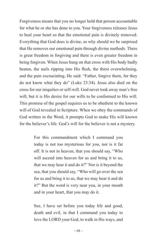 ~ 68 ~
Forgiveness means that you no longer hold that person accountable
for what he or she has done to you. Your forgiveness releases Jesus
to heal your heart so that the emotional pain is divinely removed.
Everything that God does is divine, so why should we be surprised
that He removes our emotional pain through divine methods. There
is great freedom in forgiving and there is even greater freedom in
being forgiven. When Jesus hung on that cross with His body badly
beaten, the nails ripping into His flesh, the thirst overwhelming,
and the pain excruciating, He said: “Father, forgive them, for they
do not know what they do” (Luke 23:34). Jesus also died on the
cross for our iniquities or self-will. God never took away man’s free
will, but it is His desire for our wills to be conformed to His will.
This promise of the gospel requires us to be obedient to the known
will of God revealed in Scripture. When we obey the commands of
God written in the Word, it prompts God to make His will known
for the believer’s life. God’s will for the believer is not a mystery.
For this commandment which I command you
today is not too mysterious for you, nor is it far
off. It is not in heaven, that you should say, “Who
will ascend into heaven for us and bring it to us,
that we may hear it and do it?” Nor is it beyond the
sea, that you should say, “Who will go over the sea
for us and bring it to us, that we may hear it and do
it?” But the word is very near you, in your mouth
and in your heart, that you may do it.
See, I have set before you today life and good,
death and evil, in that I command you today to
love the LORD your God, to walk in His ways, and
 