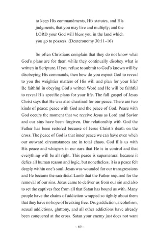 ~ 69 ~
to keep His commandments, His statutes, and His
judgments, that you may live and multiply; and the
LORD your God will bless you in the land which
you go to possess. (Deuteronomy 30:11–16)
So often Christians complain that they do not know what
God’s plans are for them while they continually disobey what is
written in Scripture. If you refuse to submit to God’s known will by
disobeying His commands, then how do you expect God to reveal
to you the weightier matters of His will and plan for your life?
Be faithful in obeying God’s written Word and He will be faithful
to reveal His specific plans for your life. The full gospel of Jesus
Christ says that He was also chastised for our peace. There are two
kinds of peace: peace with God and the peace of God. Peace with
God occurs the moment that we receive Jesus as Lord and Savior
and our sins have been forgiven. Our relationship with God the
Father has been restored because of Jesus Christ’s death on the
cross. The peace of God is that inner peace we can have even when
our outward circumstances are in total chaos. God fills us with
His peace and whispers in our ears that He is in control and that
everything will be all right. This peace is supernatural because it
defies all human reason and logic, but nonetheless, it is a peace felt
deeply within one’s soul. Jesus was wounded for our transgressions
and He became the sacrificial Lamb that the Father required for the
removal of our sins. Jesus came to deliver us from our sin and also
to set the captives free from all that Satan has bound us with. Many
people have the chains of addiction wrapped so tightly about them
that they have no hope of breaking free. Drug addiction, alcoholism,
sexual addictions, gluttony, and all other addictions have already
been conquered at the cross. Satan your enemy just does not want
 