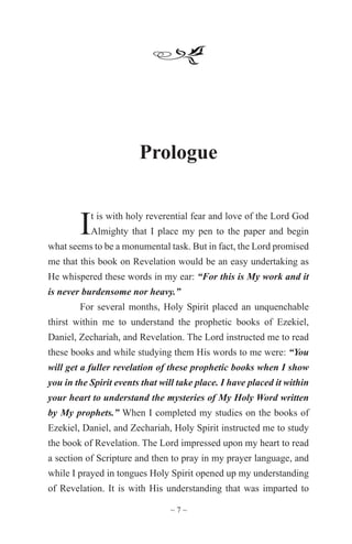 ~ 7 ~
Prologue
It is with holy reverential fear and love of the Lord God
Almighty that I place my pen to the paper and begin
what seems to be a monumental task. But in fact, the Lord promised
me that this book on Revelation would be an easy undertaking as
He whispered these words in my ear: “For this is My work and it
is never burdensome nor heavy.”
For several months, Holy Spirit placed an unquenchable
thirst within me to understand the prophetic books of Ezekiel,
Daniel, Zechariah, and Revelation. The Lord instructed me to read
these books and while studying them His words to me were: “You
will get a fuller revelation of these prophetic books when I show
you in the Spirit events that will take place. I have placed it within
your heart to understand the mysteries of My Holy Word written
by My prophets.” When I completed my studies on the books of
Ezekiel, Daniel, and Zechariah, Holy Spirit instructed me to study
the book of Revelation. The Lord impressed upon my heart to read
a section of Scripture and then to pray in my prayer language, and
while I prayed in tongues Holy Spirit opened up my understanding
of Revelation. It is with His understanding that was imparted to
 