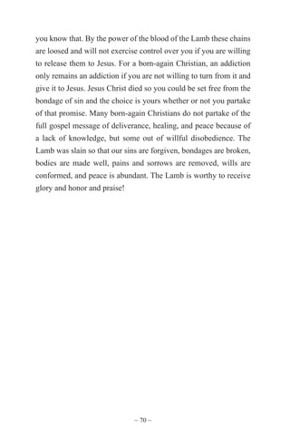 ~ 70 ~
you know that. By the power of the blood of the Lamb these chains
are loosed and will not exercise control over you if you are willing
to release them to Jesus. For a born-again Christian, an addiction
only remains an addiction if you are not willing to turn from it and
give it to Jesus. Jesus Christ died so you could be set free from the
bondage of sin and the choice is yours whether or not you partake
of that promise. Many born-again Christians do not partake of the
full gospel message of deliverance, healing, and peace because of
a lack of knowledge, but some out of willful disobedience. The
Lamb was slain so that our sins are forgiven, bondages are broken,
bodies are made well, pains and sorrows are removed, wills are
conformed, and peace is abundant. The Lamb is worthy to receive
glory and honor and praise!
 