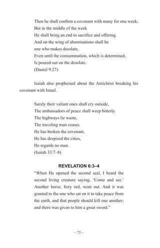 ~ 72 ~
Then he shall confirm a covenant with many for one week;
But in the middle of the week
He shall bring an end to sacrifice and offering.
And on the wing of abominations shall be
one who makes desolate,
Even until the consummation, which is determined,
Is poured out on the desolate.
(Daniel 9:27)
Isaiah also prophesied about the Antichrist breaking his
covenant with Israel.
Surely their valiant ones shall cry outside,
The ambassadors of peace shall weep bitterly.
The highways lie waste,
The traveling man ceases.
He has broken the covenant,
He has despised the cities,
He regards no man.
(Isaiah 33:7–8)
REVELATION 6:3–4
“When He opened the second seal, I heard the
second living creature saying, ‘Come and see.’
Another horse, fiery red, went out. And it was
granted to the one who sat on it to take peace from
the earth, and that people should kill one another;
and there was given to him a great sword.”
 