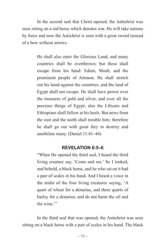 ~ 73 ~
In the second seal that Christ opened, the Antichrist was
seen sitting on a red horse which denotes war. He will take nations
by force and now the Antichrist is seen with a great sword instead
of a bow without arrows.
He shall also enter the Glorious Land, and many
countries shall be overthrown; but these shall
escape from his hand: Edom, Moab, and the
prominent people of Ammon. He shall stretch
out his hand against the countries, and the land of
Egypt shall not escape. He shall have power over
the treasures of gold and silver, and over all the
precious things of Egypt; also the Libyans and
Ethiopians shall follow at his heels. But news from
the east and the north shall trouble him; therefore
he shall go out with great fury to destroy and
annihilate many. (Daniel 11:41–44)
REVELATION 6:5–6
“When He opened the third seal, I heard the third
living creature say, ‘Come and see.’ So I looked,
and behold, a black horse, and he who sat on it had
a pair of scales in his hand. And I heard a voice in
the midst of the four living creatures saying, ‘A
quart of wheat for a denarius, and three quarts of
barley for a denarius; and do not harm the oil and
the wine.’”
In the third seal that was opened, the Antichrist was seen
sitting on a black horse with a pair of scales in his hand. The black
 