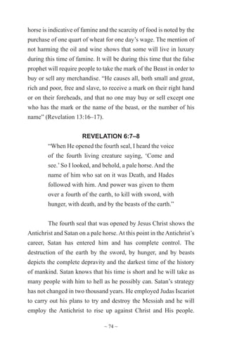 ~ 74 ~
horse is indicative of famine and the scarcity of food is noted by the
purchase of one quart of wheat for one day’s wage. The mention of
not harming the oil and wine shows that some will live in luxury
during this time of famine. It will be during this time that the false
prophet will require people to take the mark of the Beast in order to
buy or sell any merchandise. “He causes all, both small and great,
rich and poor, free and slave, to receive a mark on their right hand
or on their foreheads, and that no one may buy or sell except one
who has the mark or the name of the beast, or the number of his
name” (Revelation 13:16–17).
REVELATION 6:7–8
“When He opened the fourth seal, I heard the voice
of the fourth living creature saying, ‘Come and
see.’So I looked, and behold, a pale horse. And the
name of him who sat on it was Death, and Hades
followed with him. And power was given to them
over a fourth of the earth, to kill with sword, with
hunger, with death, and by the beasts of the earth.”
The fourth seal that was opened by Jesus Christ shows the
Antichrist and Satan on a pale horse.At this point in theAntichrist’s
career, Satan has entered him and has complete control. The
destruction of the earth by the sword, by hunger, and by beasts
depicts the complete depravity and the darkest time of the history
of mankind. Satan knows that his time is short and he will take as
many people with him to hell as he possibly can. Satan’s strategy
has not changed in two thousand years. He employed Judas Iscariot
to carry out his plans to try and destroy the Messiah and he will
employ the Antichrist to rise up against Christ and His people.
 