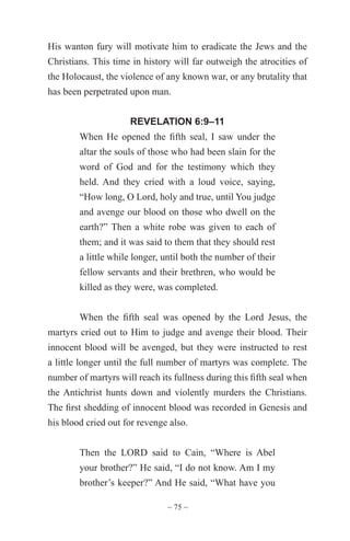 ~ 75 ~
His wanton fury will motivate him to eradicate the Jews and the
Christians. This time in history will far outweigh the atrocities of
the Holocaust, the violence of any known war, or any brutality that
has been perpetrated upon man.
REVELATION 6:9–11
When He opened the fifth seal, I saw under the
altar the souls of those who had been slain for the
word of God and for the testimony which they
held. And they cried with a loud voice, saying,
“How long, O Lord, holy and true, until You judge
and avenge our blood on those who dwell on the
earth?” Then a white robe was given to each of
them; and it was said to them that they should rest
a little while longer, until both the number of their
fellow servants and their brethren, who would be
killed as they were, was completed.
When the fifth seal was opened by the Lord Jesus, the
martyrs cried out to Him to judge and avenge their blood. Their
innocent blood will be avenged, but they were instructed to rest
a little longer until the full number of martyrs was complete. The
number of martyrs will reach its fullness during this fifth seal when
the Antichrist hunts down and violently murders the Christians.
The first shedding of innocent blood was recorded in Genesis and
his blood cried out for revenge also.
Then the LORD said to Cain, “Where is Abel
your brother?” He said, “I do not know. Am I my
brother’s keeper?” And He said, “What have you
 