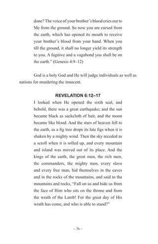 ~ 76 ~
done? The voice of your brother’s blood cries out to
Me from the ground. So now you are cursed from
the earth, which has opened its mouth to receive
your brother’s blood from your hand. When you
till the ground, it shall no longer yield its strength
to you. A fugitive and a vagabond you shall be on
the earth.” (Genesis 4:9–12)
God is a holy God and He will judge individuals as well as
nations for murdering the innocent.
REVELATION 6:12–17
I looked when He opened the sixth seal, and
behold, there was a great earthquake; and the sun
became black as sackcloth of hair, and the moon
became like blood. And the stars of heaven fell to
the earth, as a fig tree drops its late figs when it is
shaken by a mighty wind. Then the sky receded as
a scroll when it is rolled up, and every mountain
and island was moved out of its place. And the
kings of the earth, the great men, the rich men,
the commanders, the mighty men, every slave
and every free man, hid themselves in the caves
and in the rocks of the mountains, and said to the
mountains and rocks, “Fall on us and hide us from
the face of Him who sits on the throne and from
the wrath of the Lamb! For the great day of His
wrath has come, and who is able to stand?”
 