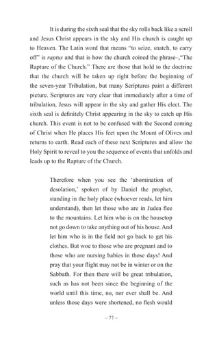 ~ 77 ~
It is during the sixth seal that the sky rolls back like a scroll
and Jesus Christ appears in the sky and His church is caught up
to Heaven. The Latin word that means “to seize, snatch, to carry
off” is raptus and that is how the church coined the phrase–,“The
Rapture of the Church.” There are those that hold to the doctrine
that the church will be taken up right before the beginning of
the seven-year Tribulation, but many Scriptures paint a different
picture. Scriptures are very clear that immediately after a time of
tribulation, Jesus will appear in the sky and gather His elect. The
sixth seal is definitely Christ appearing in the sky to catch up His
church. This event is not to be confused with the Second coming
of Christ when He places His feet upon the Mount of Olives and
returns to earth. Read each of these next Scriptures and allow the
Holy Spirit to reveal to you the sequence of events that unfolds and
leads up to the Rapture of the Church.
Therefore when you see the ‘abomination of
desolation,’ spoken of by Daniel the prophet,
standing in the holy place (whoever reads, let him
understand), then let those who are in Judea flee
to the mountains. Let him who is on the housetop
not go down to take anything out of his house. And
let him who is in the field not go back to get his
clothes. But woe to those who are pregnant and to
those who are nursing babies in those days! And
pray that your flight may not be in winter or on the
Sabbath. For then there will be great tribulation,
such as has not been since the beginning of the
world until this time, no, nor ever shall be. And
unless those days were shortened, no flesh would
 