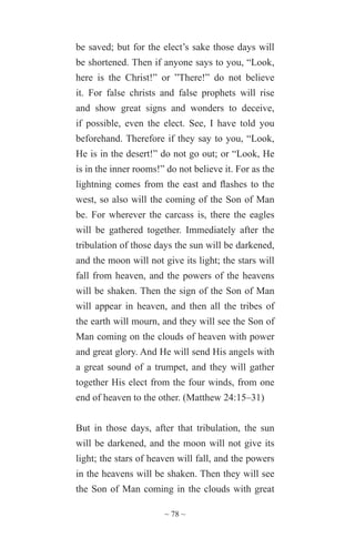 ~ 78 ~
be saved; but for the elect’s sake those days will
be shortened. Then if anyone says to you, “Look,
here is the Christ!” or ”There!” do not believe
it. For false christs and false prophets will rise
and show great signs and wonders to deceive,
if possible, even the elect. See, I have told you
beforehand. Therefore if they say to you, “Look,
He is in the desert!” do not go out; or “Look, He
is in the inner rooms!” do not believe it. For as the
lightning comes from the east and flashes to the
west, so also will the coming of the Son of Man
be. For wherever the carcass is, there the eagles
will be gathered together. Immediately after the
tribulation of those days the sun will be darkened,
and the moon will not give its light; the stars will
fall from heaven, and the powers of the heavens
will be shaken. Then the sign of the Son of Man
will appear in heaven, and then all the tribes of
the earth will mourn, and they will see the Son of
Man coming on the clouds of heaven with power
and great glory. And He will send His angels with
a great sound of a trumpet, and they will gather
together His elect from the four winds, from one
end of heaven to the other. (Matthew 24:15–31)
But in those days, after that tribulation, the sun
will be darkened, and the moon will not give its
light; the stars of heaven will fall, and the powers
in the heavens will be shaken. Then they will see
the Son of Man coming in the clouds with great
 
