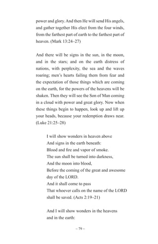 ~ 79 ~
power and glory.And then He will send His angels,
and gather together His elect from the four winds,
from the farthest part of earth to the farthest part of
heaven. (Mark 13:24–27)
And there will be signs in the sun, in the moon,
and in the stars; and on the earth distress of
nations, with perplexity, the sea and the waves
roaring; men’s hearts failing them from fear and
the expectation of those things which are coming
on the earth, for the powers of the heavens will be
shaken. Then they will see the Son of Man coming
in a cloud with power and great glory. Now when
these things begin to happen, look up and lift up
your heads, because your redemption draws near.
(Luke 21:25–28)
I will show wonders in heaven above
And signs in the earth beneath:
Blood and fire and vapor of smoke.
The sun shall be turned into darkness,
And the moon into blood,
Before the coming of the great and awesome
day of the LORD.
And it shall come to pass
That whoever calls on the name of the LORD
shall be saved. (Acts 2:19–21)
And I will show wonders in the heavens
and in the earth:
 