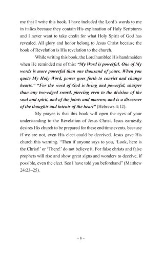~ 8 ~
me that I write this book. I have included the Lord’s words to me
in italics because they contain His explanation of Holy Scriptures
and I never want to take credit for what Holy Spirit of God has
revealed. All glory and honor belong to Jesus Christ because the
book of Revelation is His revelation to the church.
While writing this book, the Lord humbled His handmaiden
when He reminded me of this: “My Word is powerful. One of My
words is more powerful than one thousand of yours. When you
quote My Holy Word, power goes forth to convict and change
hearts.” “For the word of God is living and powerful, sharper
than any two-edged sword, piercing even to the division of the
soul and spirit, and of the joints and marrow, and is a discerner
of the thoughts and intents of the heart” (Hebrews 4:12).
My prayer is that this book will open the eyes of your
understanding to the Revelation of Jesus Christ. Jesus earnestly
desires His church to be prepared for these end time events, because
if we are not, even His elect could be deceived. Jesus gave His
church this warning. “Then if anyone says to you, ‘Look, here is
the Christ!’ or ‘There!’ do not believe it. For false christs and false
prophets will rise and show great signs and wonders to deceive, if
possible, even the elect. See I have told you beforehand” (Matthew
24:23–25).
 